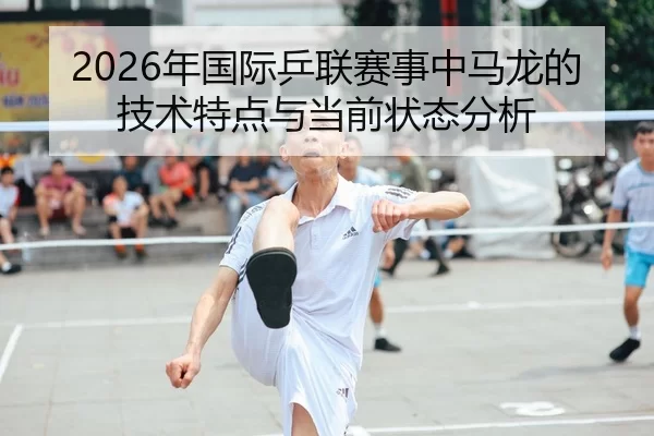 2026年国际乒联赛事中马龙的技术特点与当前状态分析