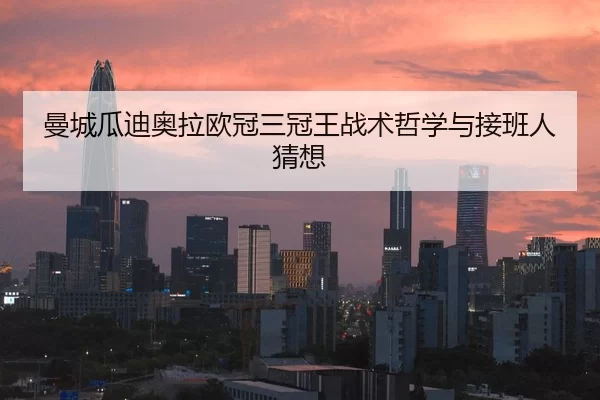 曼城瓜迪奥拉欧冠三冠王战术哲学与接班人猜想