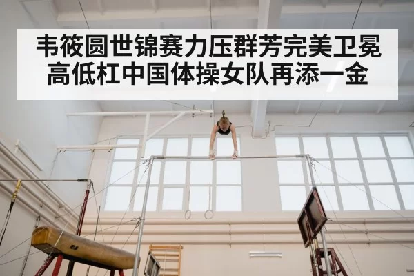 韦筱圆世锦赛力压群芳完美卫冕高低杠中国体操女队再添一金