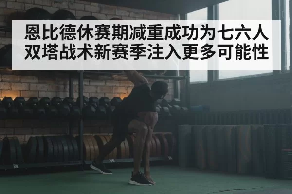 恩比德休赛期减重成功为七六人双塔战术新赛季注入更多可能性