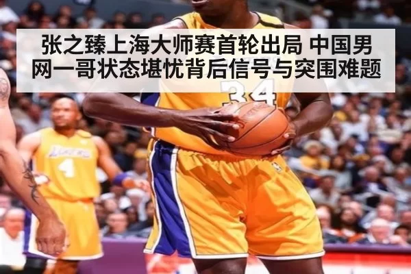 张之臻上海大师赛首轮出局 中国男网一哥状态堪忧背后信号与突围难题